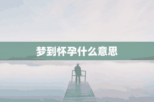 梦到怀孕什么意思(周公解梦梦到怀孕什么意思)